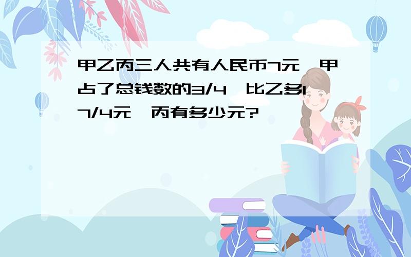 甲乙丙三人共有人民币7元,甲占了总钱数的3/4,比乙多17/4元,丙有多少元?