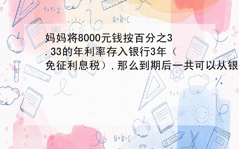 妈妈将8000元钱按百分之3.33的年利率存入银行3年（免征利息税）,那么到期后一共可以从银行取回多少钱