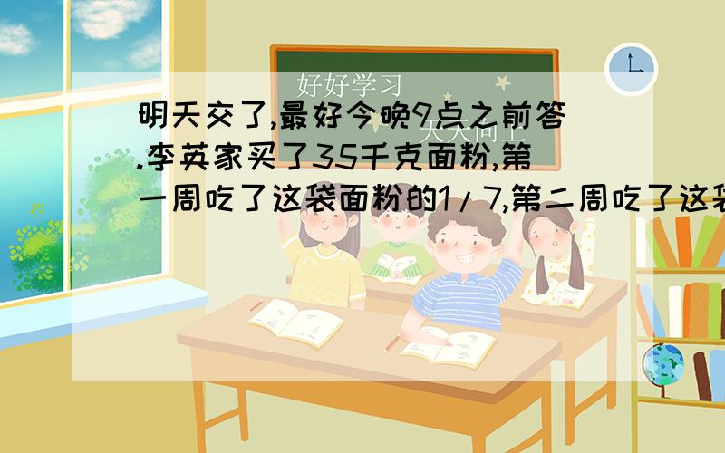 明天交了,最好今晚9点之前答.李英家买了35千克面粉,第一周吃了这袋面粉的1/7,第二周吃了这袋面粉·的1/5.①35×（1/5-1/7）表示：.②35×（1/5+1/7）表示：.③35×（1-1/5-1/7）表示：.（如：1/7表示