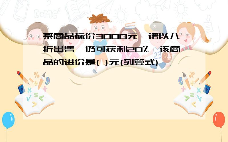 某商品标价3000元,诺以八折出售,仍可获利20%,该商品的进价是( )元(列算式)