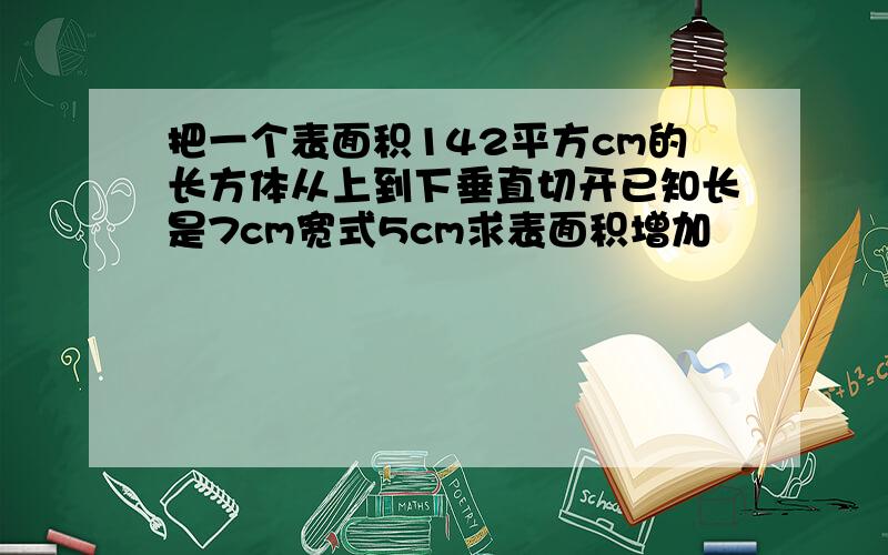 把一个表面积142平方cm的长方体从上到下垂直切开已知长是7cm宽式5cm求表面积增加