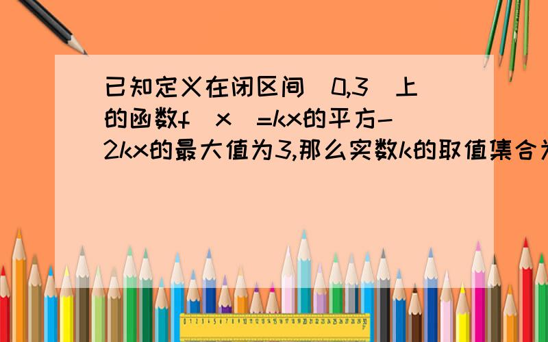 已知定义在闭区间[0,3]上的函数f(x)=kx的平方-2kx的最大值为3,那么实数k的取值集合为什么