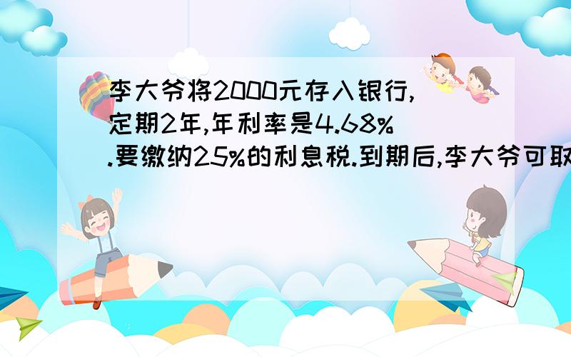 李大爷将2000元存入银行,定期2年,年利率是4.68%.要缴纳25%的利息税.到期后,李大爷可取多少钱?