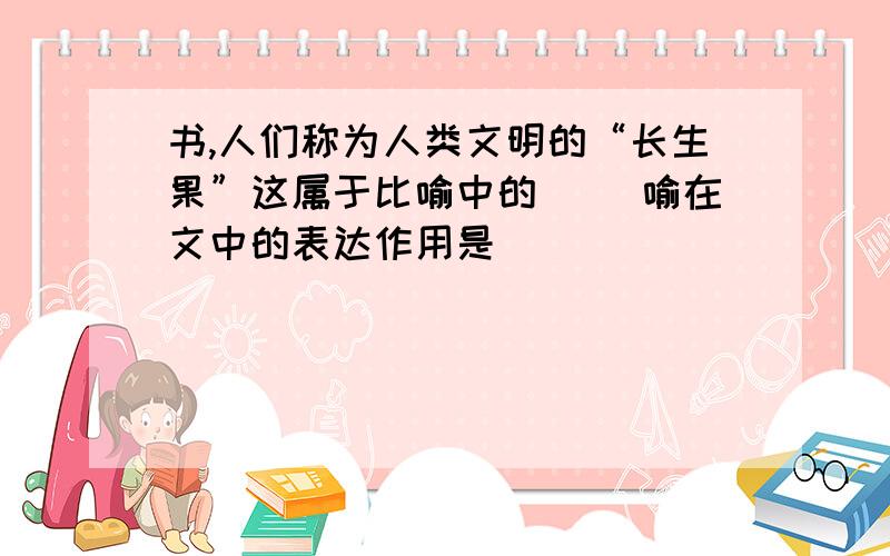 书,人们称为人类文明的“长生果”这属于比喻中的（ ）喻在文中的表达作用是______________________________