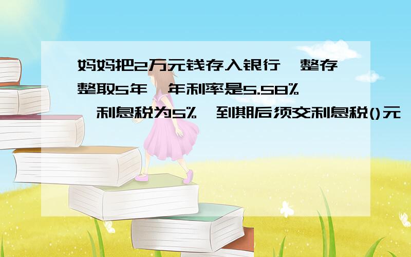 妈妈把2万元钱存入银行,整存整取5年,年利率是5.58%,利息税为5%,到期后须交利息税()元,实得利息()元?