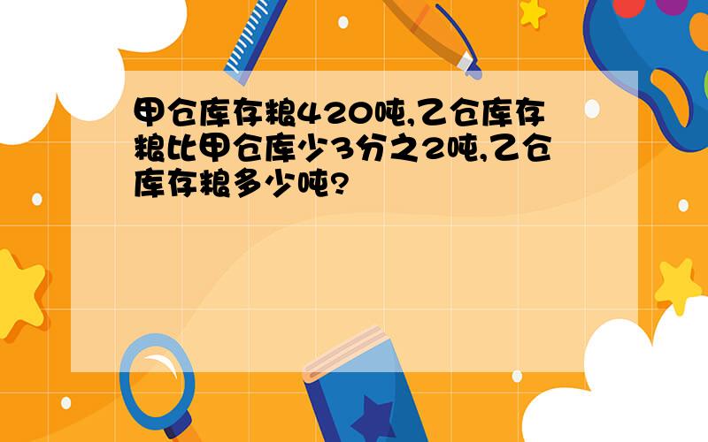 甲仓库存粮420吨,乙仓库存粮比甲仓库少3分之2吨,乙仓库存粮多少吨?