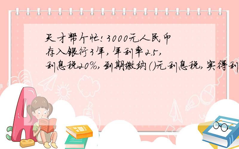 天才帮个忙!3000元人民币存入银行3年,年利率2.5,利息税20%,到期缴纳（）元利息税,实得利息（天才帮个忙!3000元人民币存入银行3年,年利率2.5,利息税20%,到期缴纳（）元利息税,实得利息（）元.