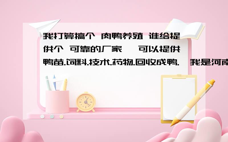 我打算搞个 肉鸭养殖 谁给提供个 可靠的厂家 【可以提供鸭苗.饲料.技术.药物.回收成鸭.】我是河南周口商水的