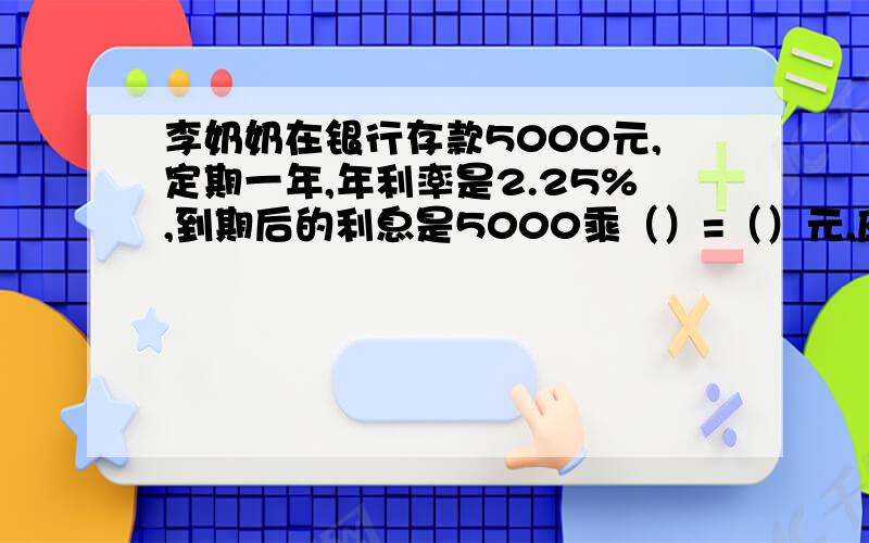 李奶奶在银行存款5000元,定期一年,年利率是2.25%,到期后的利息是5000乘（）=（）元,应缴纳利息税是（）乘5%=（）元