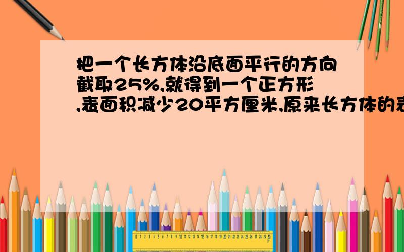 把一个长方体沿底面平行的方向截取25%,就得到一个正方形,表面积减少20平方厘米,原来长方体的表面积是（ ）平方厘米.操场上男生比女生多15人,其中男生的75%比女生的三分之二多20人,操场上