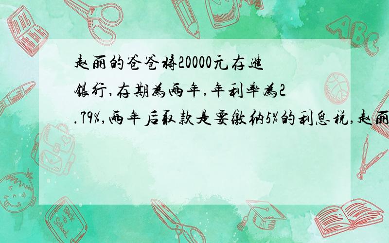 赵丽的爸爸将20000元存进银行,存期为两年,年利率为2.79%,两年后取款是要缴纳5%的利息税,赵丽的爸爸要交利息税多少元?税后利息是多少元?赵丽的爸爸共可取回多少钱?