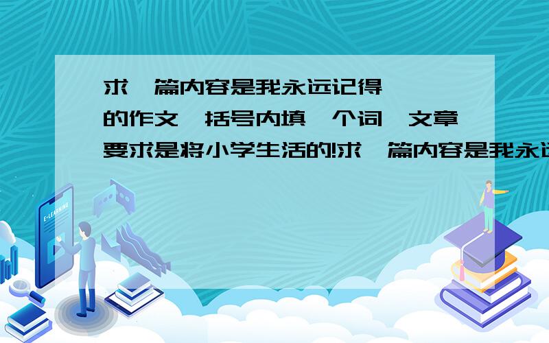 求一篇内容是我永远记得{ }的作文,括号内填一个词,文章要求是将小学生活的!求一篇内容是我永远记得{ }的作文,括号内填一个词,文章要求是将小学生活的!