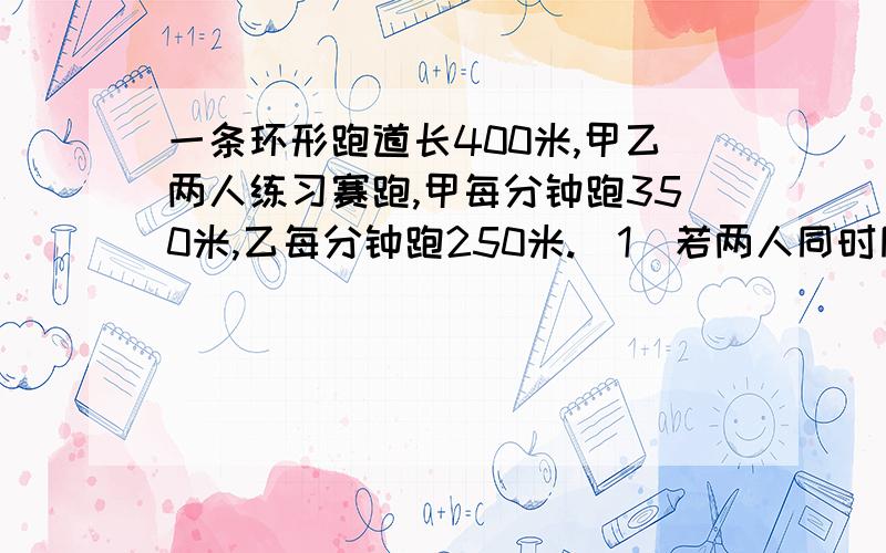 一条环形跑道长400米,甲乙两人练习赛跑,甲每分钟跑350米,乙每分钟跑250米.（1）若两人同时同地背向而行,几分钟后两人首次相遇?几分钟后两人二次相遇?（2）若两人同时同地同向而行,几分钟