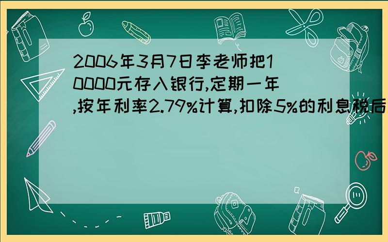 2006年3月7日李老师把10000元存入银行,定期一年,按年利率2.79%计算,扣除5%的利息税后,到期可得利息多少元?