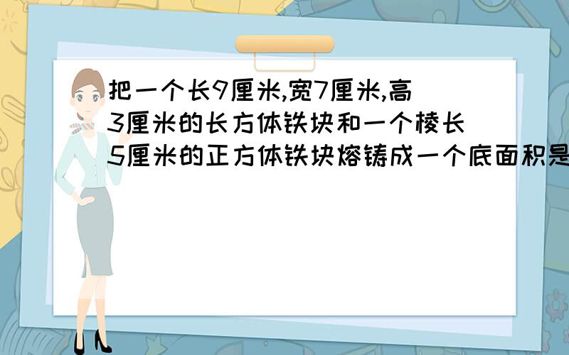 把一个长9厘米,宽7厘米,高3厘米的长方体铁块和一个棱长5厘米的正方体铁块熔铸成一个底面积是20平方厘米的长方体,求他的高