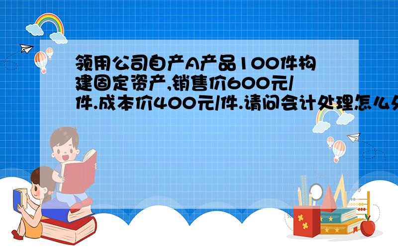 领用公司自产A产品100件构建固定资产,销售价600元/件.成本价400元/件.请问会计处理怎么处理?请帮忙写出正确规范的会计分录,