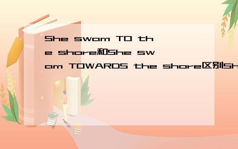 She swam TO the shore和She swam TOWARDS the shore区别She swam TO the shore是不是说她已经到达了海边而She swam TOWARDS the shore是她正往海边哪里游去