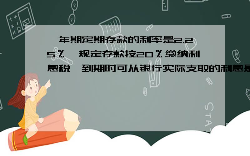 一年期定期存款的利率是2.25％,规定存款按20％缴纳利息税,到期时可从银行实际支取的利息是本金的（ ）％