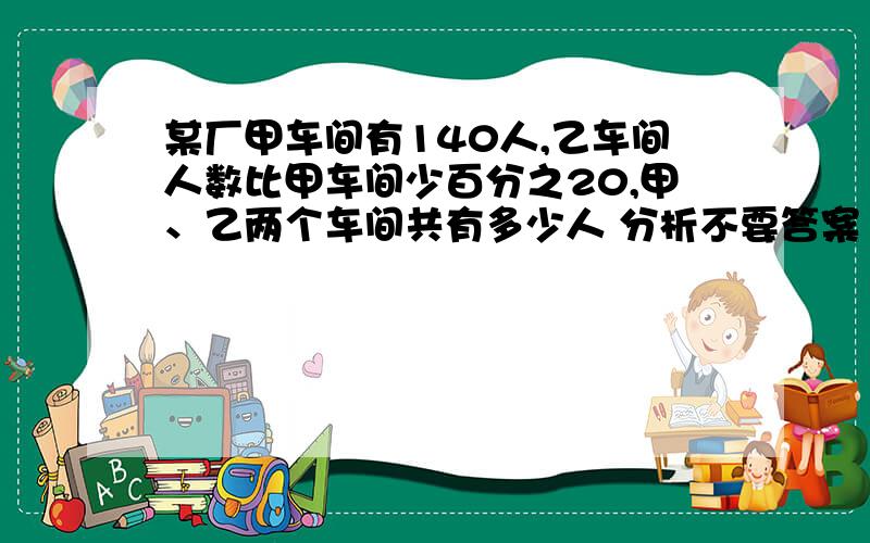 某厂甲车间有140人,乙车间人数比甲车间少百分之20,甲、乙两个车间共有多少人 分析不要答案