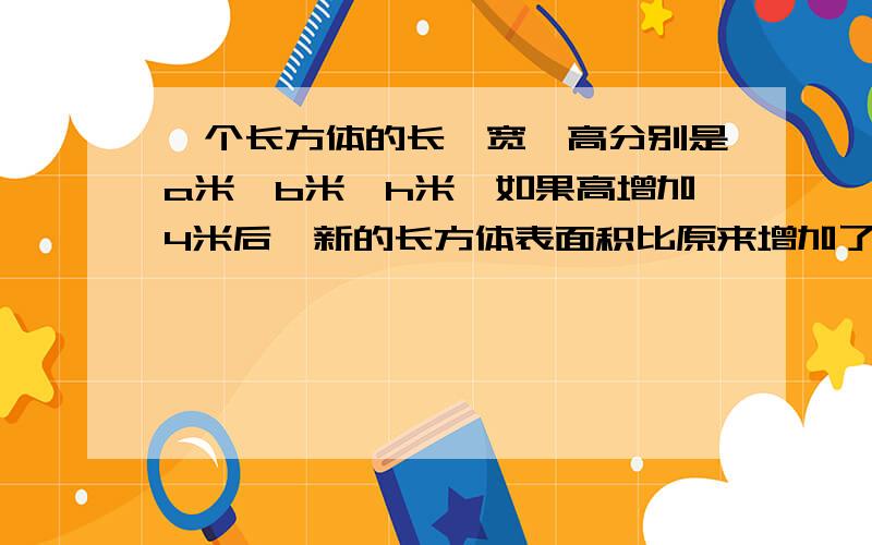 一个长方体的长、宽、高分别是a米、b米、h米,如果高增加4米后,新的长方体表面积比原来增加了（）平方米.