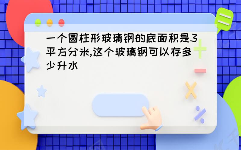 一个圆柱形玻璃钢的底面积是3平方分米,这个玻璃钢可以存多少升水