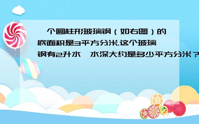 一个圆柱形玻璃钢（如右图）的底面积是3平方分米.这个玻璃钢有2升水,水深大约是多少平方分米？怎么算？