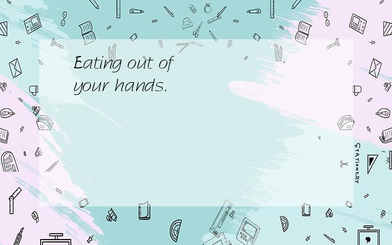 Eating out of your hands.