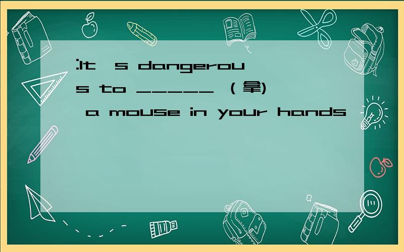 :lt's dangerous to _____ （拿) a mouse in your hands