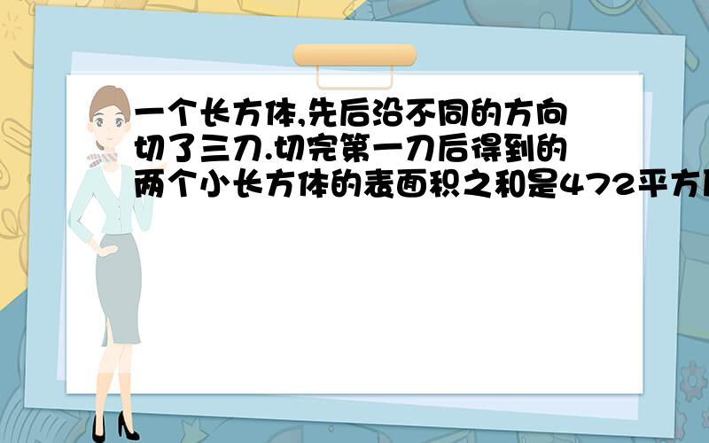 一个长方体,先后沿不同的方向切了三刀.切完第一刀后得到的两个小长方体的表面积之和是472平方厘米,切完第二刀后得到的四个小长方形的表面积之和是632平方厘米,切完第三刀后得到的八个