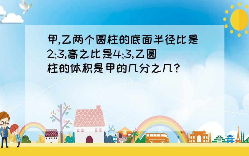 甲,乙两个圆柱的底面半径比是2:3,高之比是4:3,乙圆柱的体积是甲的几分之几?