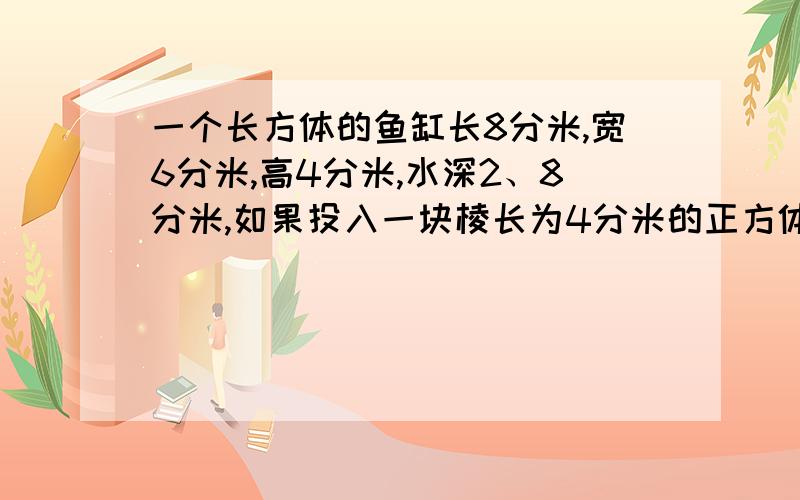 一个长方体的鱼缸长8分米,宽6分米,高4分米,水深2、8分米,如果投入一块棱长为4分米的正方体铁块,缸里的水出多少升?