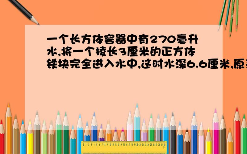 一个长方体容器中有270毫升水,将一个棱长3厘米的正方体铁块完全进入水中,这时水深6.6厘米,原来水深多少