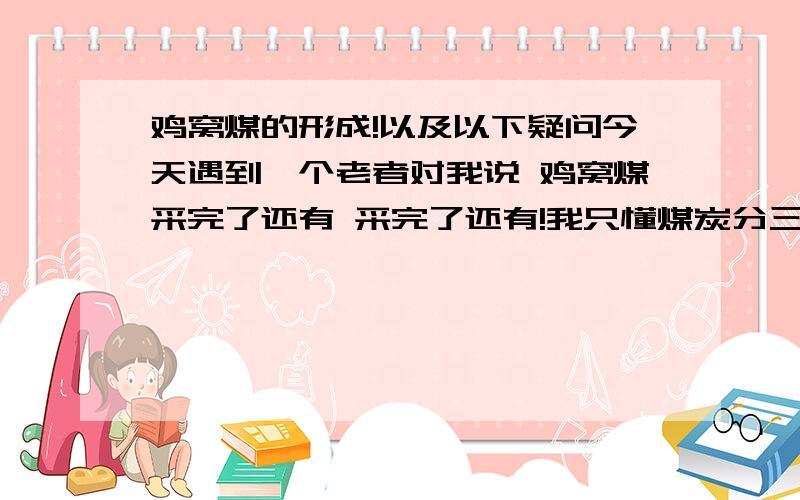 鸡窝煤的形成!以及以下疑问今天遇到一个老者对我说 鸡窝煤采完了还有 采完了还有!我只懂煤炭分三层 为何采完了还有呢?为何不一次采完呢?谁给我详述一下鸡窝煤的形成!符合了要求百分