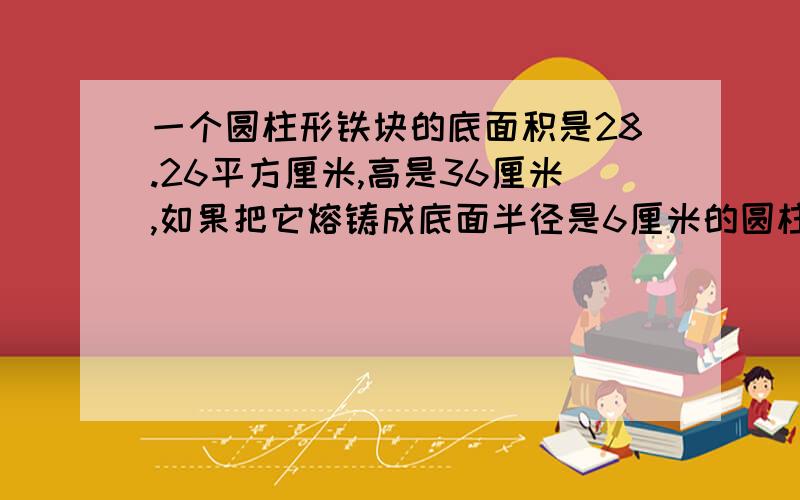 一个圆柱形铁块的底面积是28.26平方厘米,高是36厘米,如果把它熔铸成底面半径是6厘米的圆柱,那么高是多少?（用比例解）