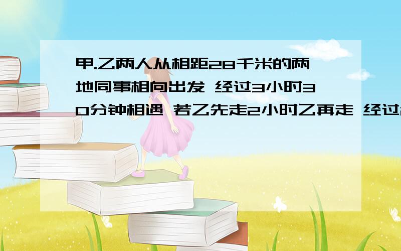 甲.乙两人从相距28千米的两地同事相向出发 经过3小时30分钟相遇 若乙先走2小时乙再走 经过2小时45分钟相遇求甲.