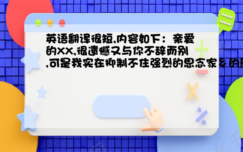 英语翻译很短,内容如下：亲爱的XX,很遗憾又与你不辞而别,可是我实在抑制不住强烈的思念家乡的感情,请您不必担心,当您阅读到这封信的时候,也许我已经和家人团聚,明天早上我保证绝对不