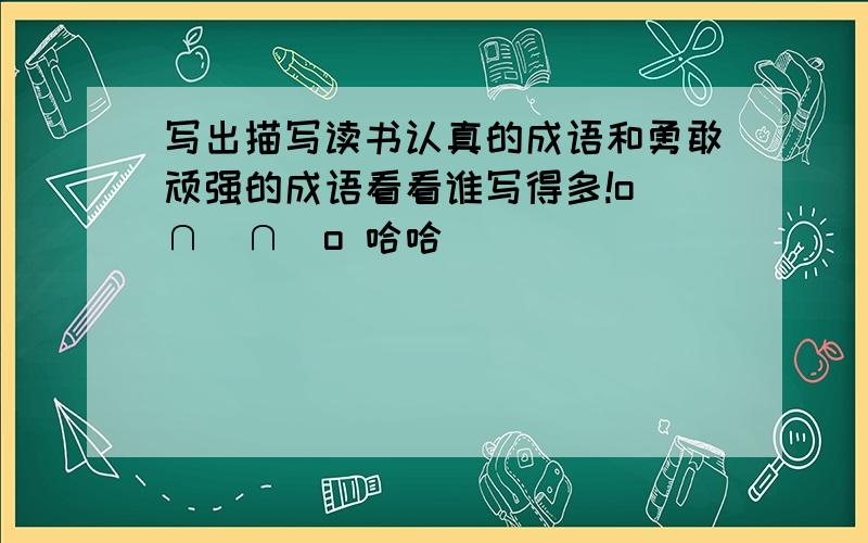 写出描写读书认真的成语和勇敢顽强的成语看看谁写得多!o(∩_∩)o 哈哈