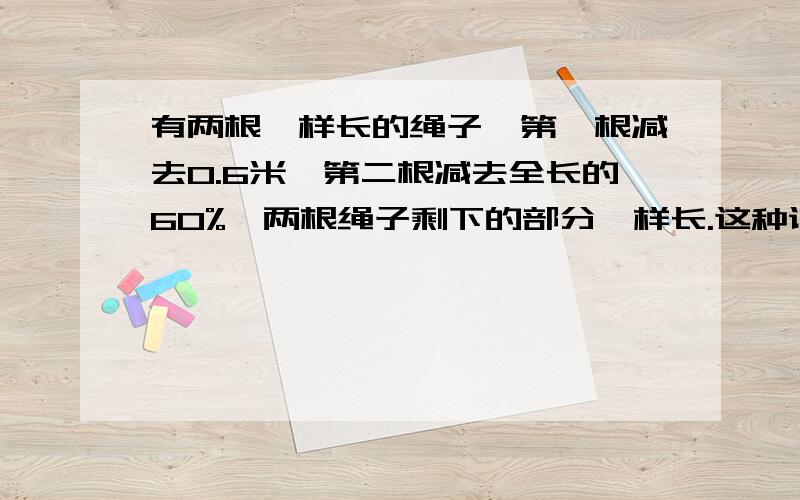 有两根一样长的绳子,第一根减去0.6米,第二根减去全长的60%,两根绳子剩下的部分一样长.这种说法对吗?