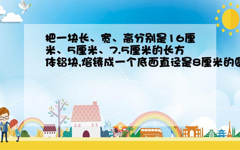 把一块长、宽、高分别是16厘米、5厘米、7.5厘米的长方体铝块,熔铸成一个底面直径是8厘米的圆柱,圆柱的高是保留两位小数.