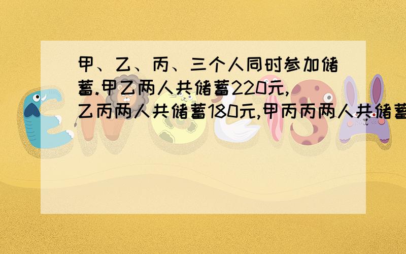 甲、乙、丙、三个人同时参加储蓄.甲乙两人共储蓄220元,乙丙两人共储蓄180元,甲丙丙两人共储蓄200元.问:三人各储蓄多少元?