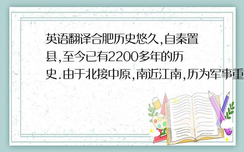 英语翻译合肥历史悠久,自秦置县,至今已有2200多年的历史.由于北接中原,南近江南,历为军事重镇和兵家必争之地,自古就有“江南唇齿,淮右襟喉”,“江淮首郡、吴楚要冲”之称.尤其是三国时