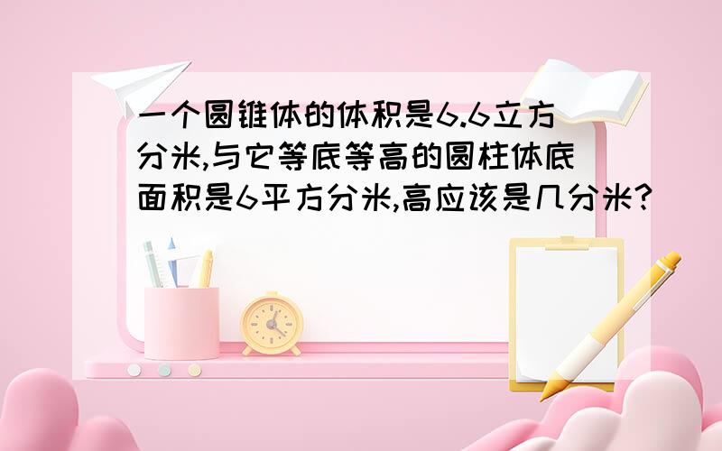 一个圆锥体的体积是6.6立方分米,与它等底等高的圆柱体底面积是6平方分米,高应该是几分米?