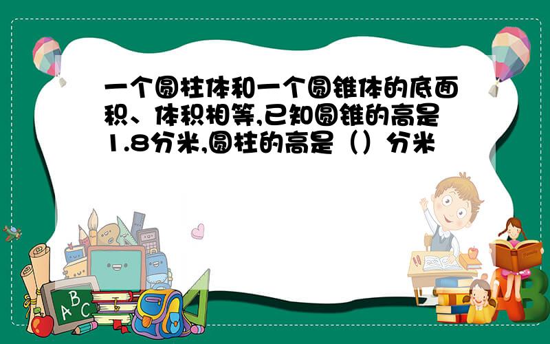 一个圆柱体和一个圆锥体的底面积、体积相等,已知圆锥的高是1.8分米,圆柱的高是（）分米