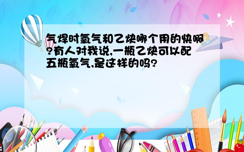 气焊时氧气和乙炔哪个用的快啊?有人对我说,一瓶乙炔可以配五瓶氧气,是这样的吗?