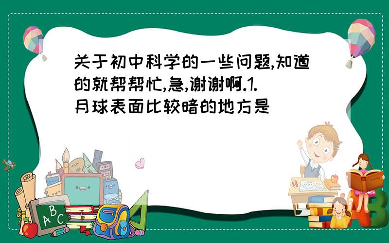 关于初中科学的一些问题,知道的就帮帮忙,急,谢谢啊.1.月球表面比较暗的地方是（          ）.2.下列关于产生月相原因的叙述,正确的是（  ）. ① 月球是一个球体②月球本身不发光③月球绕地