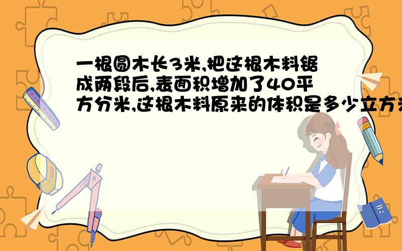 一根圆木长3米,把这根木料锯成两段后,表面积增加了40平方分米,这根木料原来的体积是多少立方米