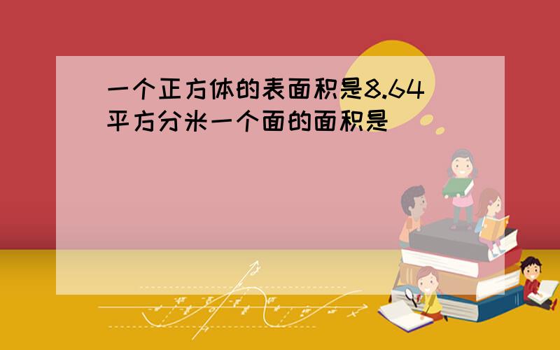 一个正方体的表面积是8.64平方分米一个面的面积是