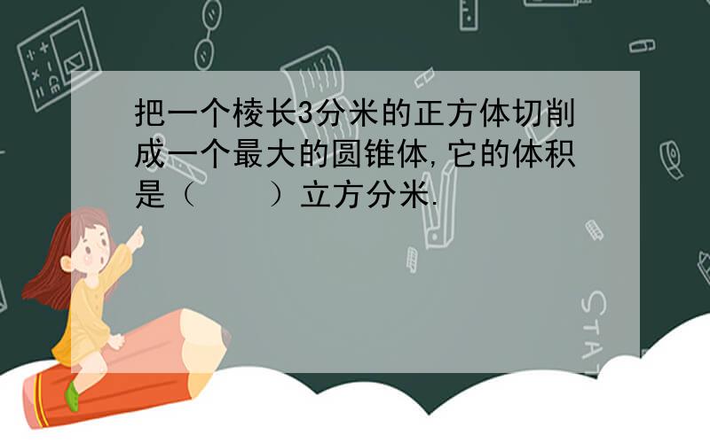 把一个棱长3分米的正方体切削成一个最大的圆锥体,它的体积是（    ）立方分米.