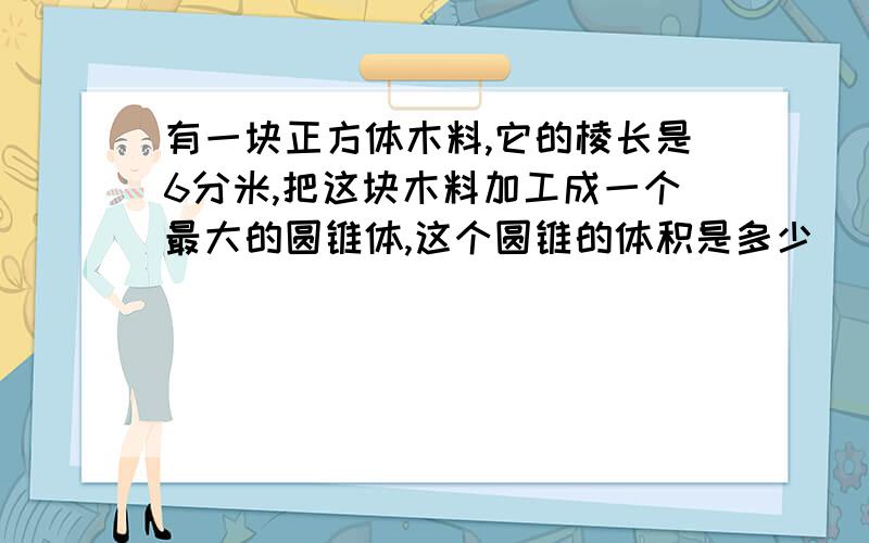 有一块正方体木料,它的棱长是6分米,把这块木料加工成一个最大的圆锥体,这个圆锥的体积是多少