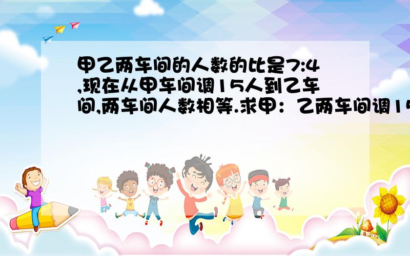 甲乙两车间的人数的比是7:4,现在从甲车间调15人到乙车间,两车间人数相等.求甲：乙两车间调15人到乙车间原来各有多少人?